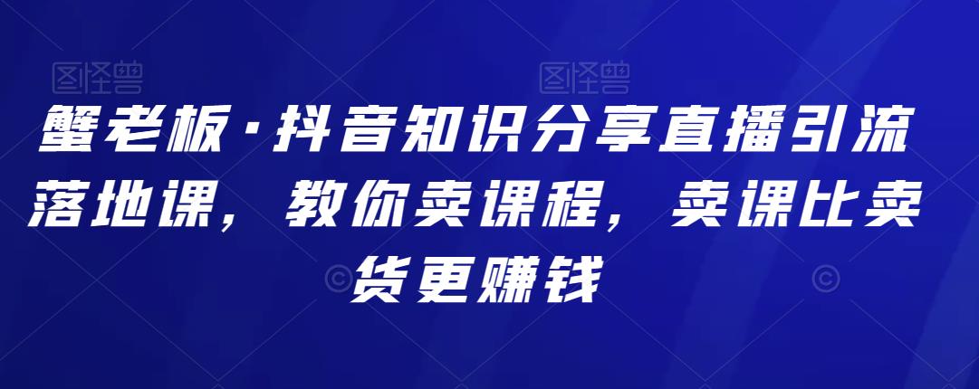 蟹老板·抖音知识分享直播引流落地课,教你卖课程,卖课比卖货更赚钱