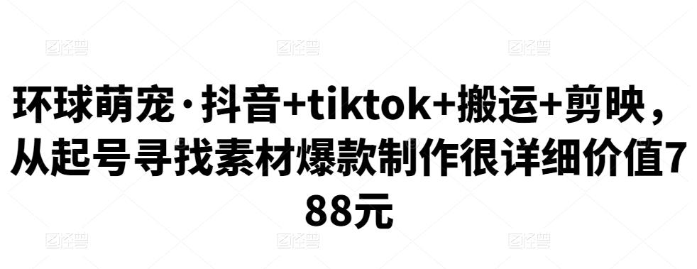 环球萌宠·抖音+tiktok+搬运+剪映,从起号寻找素材爆款制作很详细价值788元