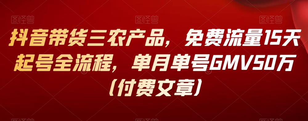 抖音带货三农产品,免费流量15天起号全流程,单月单号GMV50万(付费文章)