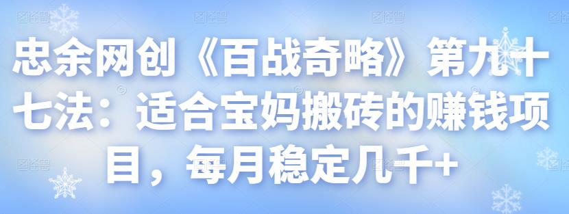 忠余网创《百战奇略》第九十七法:适合宝妈搬砖的赚钱项目,每月稳定几千+【视频课程】
